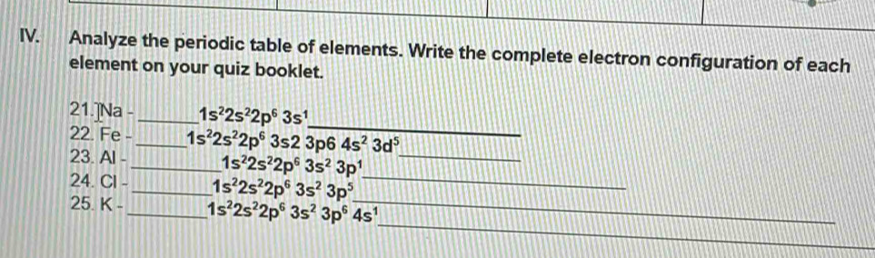 Analyze the periodic table of elements. Write the complete electron configuration of each 
element on your quiz booklet. 
_ 
21.]Na - _ 1s^22s^22p^63s^1
22. Fe -_ 1s^22s^22p^63s23p64s^23d^5
23. A
_ 1s^22s^22p^63s^23p^1
_ 
24. CI _ 1s^22s^22p^63s^23p^5 _ 
_ 
25. K- _ 1s^22s^22p^63s^23p^64s^1 _