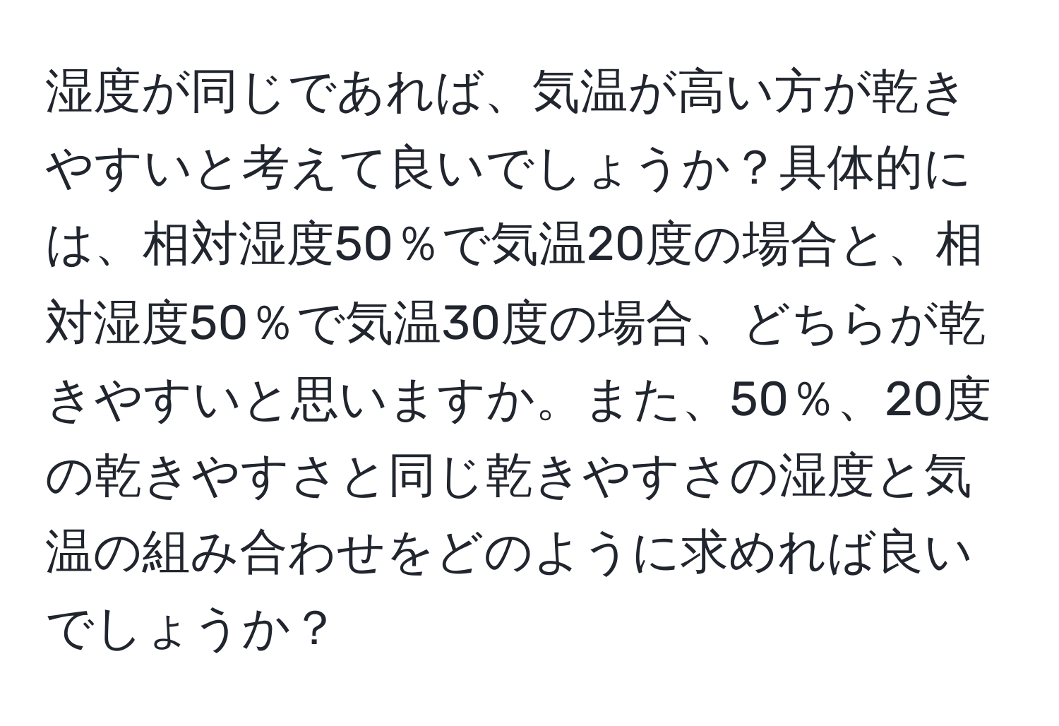 湿度が同じであれば、気温が高い方が乾きやすいと考えて良いでしょうか？具体的には、相対湿度50％で気温20度の場合と、相対湿度50％で気温30度の場合、どちらが乾きやすいと思いますか。また、50％、20度の乾きやすさと同じ乾きやすさの湿度と気温の組み合わせをどのように求めれば良いでしょうか？