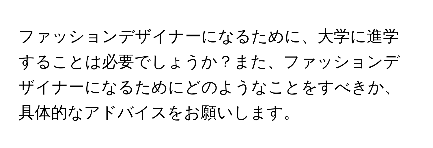 ファッションデザイナーになるために、大学に進学することは必要でしょうか？また、ファッションデザイナーになるためにどのようなことをすべきか、具体的なアドバイスをお願いします。