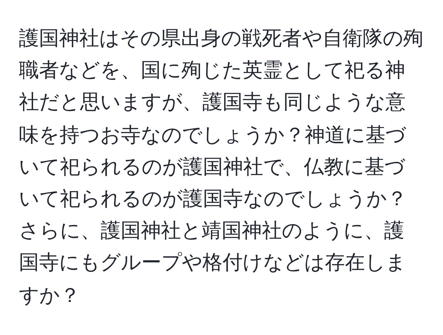 護国神社はその県出身の戦死者や自衛隊の殉職者などを、国に殉じた英霊として祀る神社だと思いますが、護国寺も同じような意味を持つお寺なのでしょうか？神道に基づいて祀られるのが護国神社で、仏教に基づいて祀られるのが護国寺なのでしょうか？さらに、護国神社と靖国神社のように、護国寺にもグループや格付けなどは存在しますか？