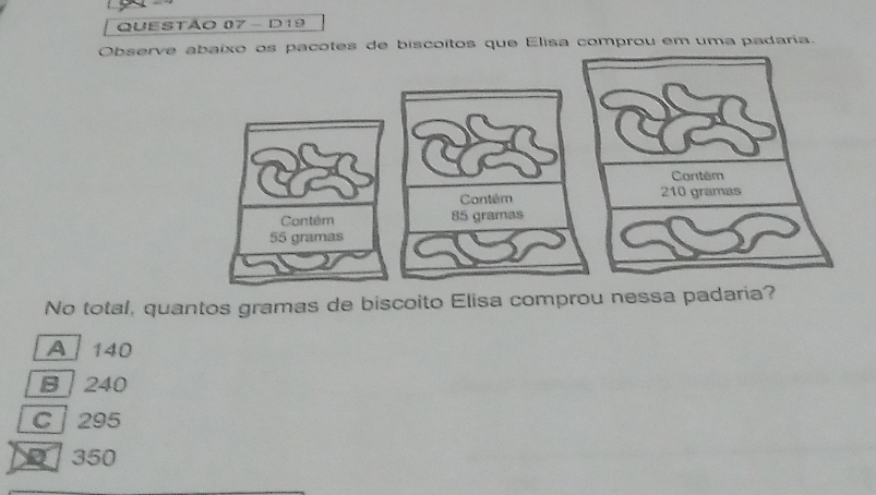 D19
Observe abaixo os pacotes de biscoitos que Elisa comprou em uma padaria.
Contém
Contém 85 gramas
55 gramas
No total, quantos gramas de biscoito Elisa comprou nessa padaria?
A 140
B 240
C 295
350