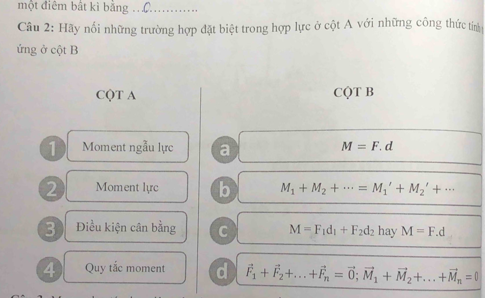 một điểm bất kì bằng …()… …
Câu 2: Hãy nối những trường hợp đặt biệt trong hợp lực ở cột A với những công thức tính
ứng ở cột B
CQT A CQT B
1 Moment ngẫu lực a
M=F.d
b
2 Moment lực M_1+M_2+·s =M_1'+M_2'+·s
3 Điều kiện cân bằng C M=F_1d_1+F_2d_2 hay M=F.d
4 Quy tắc moment d vector F_1+vector F_2+...+vector F_n=vector 0; vector M_1+vector M_2+...+vector M_n=0