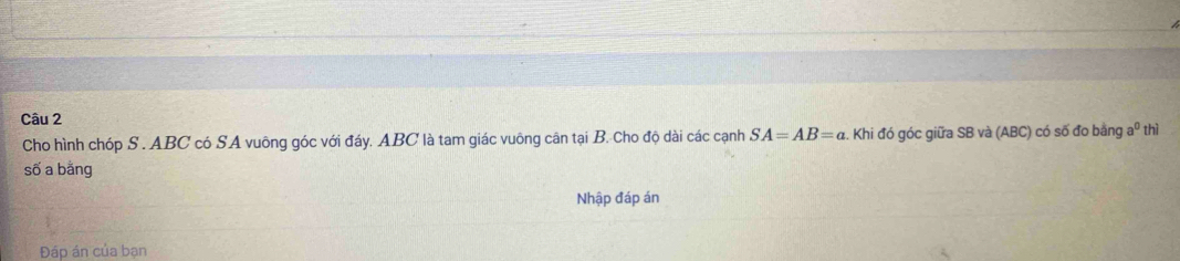 thì 
Cho hình chóp S . ABC có SA vuông góc với đáy. ABC là tam giác vuông cân tại B. Cho độ dài các cạnh SA=AB=a. Khi đó góc giữa SB và (ABC) có số đo bằng a^0
số a bằng 
Nhập đáp án 
Đáp án của bạn