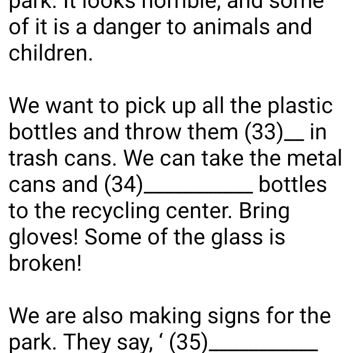 park. it looks nomble, and some 
of it is a danger to animals and 
children. 
We want to pick up all the plastic 
bottles and throw them (33)_ in 
trash cans. We can take the metal 
cans and (34)_ bottles 
to the recycling center. Bring 
gloves! Some of the glass is 
broken! 
We are also making signs for the 
park. They say, ‘ (35)_