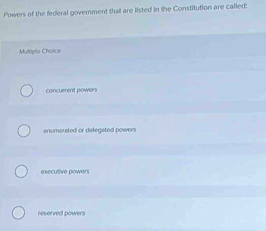 Powers of the federal government that are listed in the Constitution are called:
Multiple Choice
concurrent powers
enumerated or delegated powers
executive powers
reserved powers