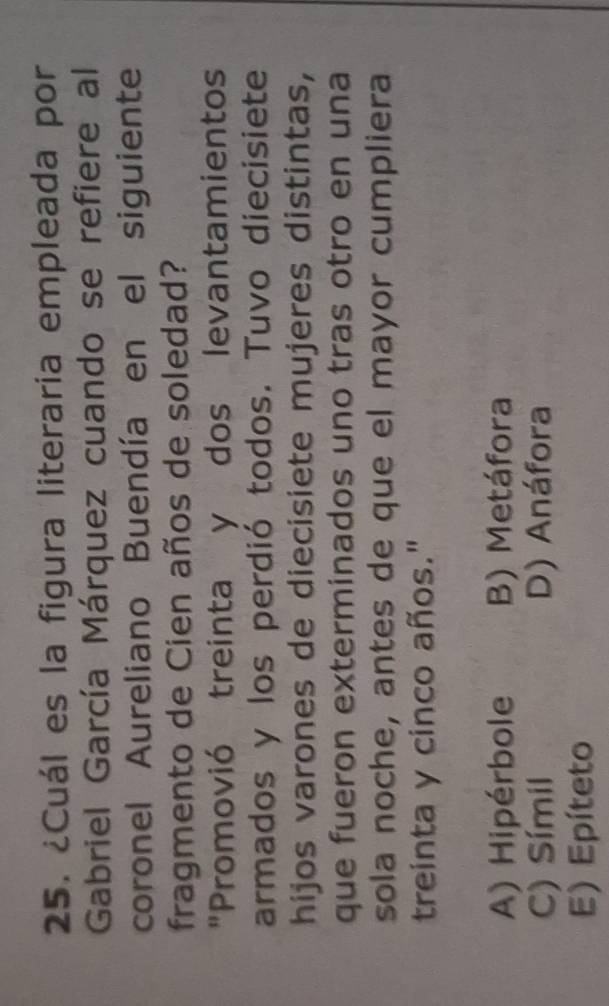 ¿Cuál es la figura literaria empleada por
Gabriel García Márquez cuando se refiere al
coronel Aureliano Buendía en el siguiente
fragmento de Cien años de soledad?
"Promovió treinta y dos levantamientos
armados y los perdió todos. Tuvo diecisiete
hijos varones de diecisiete mujeres distintas,
que fueron exterminados uno tras otro en una
sola noche, antes de que el mayor cumpliera
treinta y cinco años."
A) Hipérbole B) Metáfora
C) Símil D) Anáfora
E) Epíteto