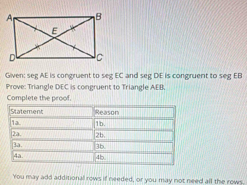 Given: seg AE is congruent to seg EC and seg DE is congruent to seg EB
Prove: Triangle DEC is congruent to Triangle AEB. 
Complete the proof. 
You may add additional rows if needed, or you may not need all the rows.