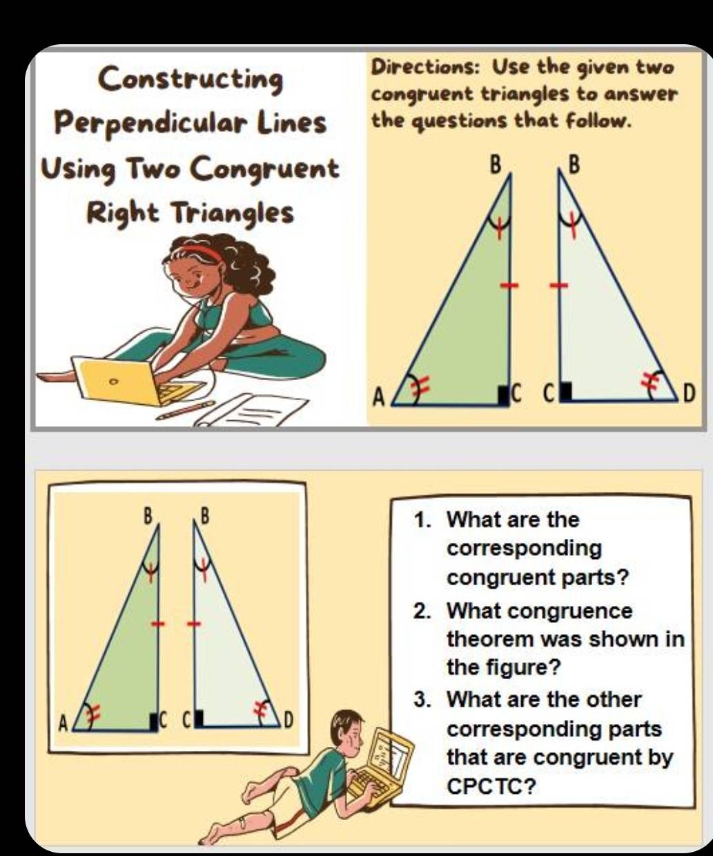 Constructing 
Directions: Use the given two 
congruent triangles to answer 
Perpendicular Lines the questions that follow. 
Using Two Congruent 
Right Triangles 
1. What are the 
corresponding 
congruent parts? 
2. What congruence 
theorem was shown in 
the figure? 
3. What are the other 

corresponding parts 
that are congruent by 
CPCTC?