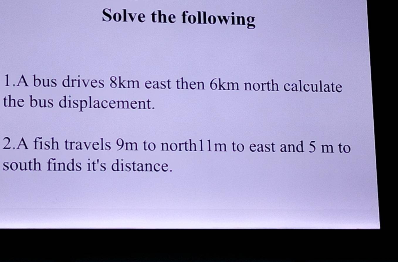 Solve the following 
1.A bus drives 8km east then 6km north calculate 
the bus displacement. 
2.A fish travels 9m to north11m to east and 5 m to 
south finds it's distance.