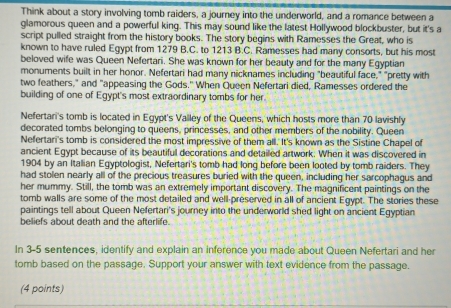 Think about a story involving tomb raiders, a journey into the underworld, and a romance between a 
glamorous queen and a powerful king. This may sound like the latest Hollywood blockbuster, but it's a 
script pulled straight from the history books. The story begins with Ramesses the Great, who is 
known to have ruled Egypt from 1279 B.C. to 1213 B.C. Ramesses had many consorts, but his most 
beloved wife was Queen Nefertari. She was known for her beauty and for the many Egyptian 
monuments built in her honor. Nefertari had many nicknames including "beautiful face," "pretty with 
two feathers," and "appeasing the Gods." When Queen Nefertari died, Ramesses ordered the 
building of one of Egypt's most extraordinary tombs for her. 
Nefertari's tomb is located in Egypt's Valley of the Queens, which hosts more than 70 lavishly 
decorated tombs belonging to queens, princesses, and other members of the nobility. Queen 
Nefertari's tomb is considered the most impressive of them all. It's known as the Sistine Chapel of 
ancient Egypt because of its beautiful decorations and detailed artwork. When it was discovered in 
1904 by an Italian Egyptologist, Nefertari's tomb had long before been looted by tomb raiders. They 
had stolen nearly all of the precious treasures buried with the queen, including her sarcophagus and 
her mummy. Still, the tomb was an extremely important discovery. The magnificent paintings on the 
tomb walls are some of the most detailed and well-preserved in all of ancient Egypt. The stories these 
paintings tell about Queen Nefertari's journey into the underworld shed light on ancient Egyptian 
beliefs about death and the afterlife. 
In 3-5 sentences, identify and explain an inference you made about Queen Nefertari and her 
tomb based on the passage. Support your answer with text evidence from the passage. 
(4 points)