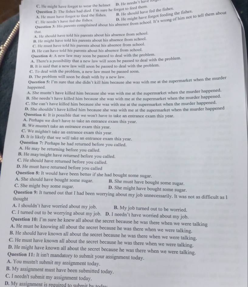 C. He might have forgot to wear the helmet
Question 2: The fishes had died. I'm sure he forgot to feed them. D. He needn’t have [UI]
A. He must have forgot to feed the fishes. B. He should have fed the fishes.
C. He needn't have fed the fishes. D. He might have forgot feeding the fishes.
Question 3: His parents complained about his absence from school. It's wrong of him not to tell them about
that.
A. He should have told his parents about his absence from school.
B. He might have told his parents about his absence from school.
C. He must have told his parents about his absence from school.
D. He can have told his parents about his absence from school.
Question 4: A new law may soon be passed to deal with the problem.
A. There's a possibility that a new law will soon be passed to deal with the problem.
B. It is said that a new law will soon be passed to deal with the problem.
C. To deal with the problem, a new law must be passed soon.
D. The problem will soon be dealt with by a new law.
Question 5: I’m sure that she didn’t kill him because she was with me at the supermarket when the murder
happened.
A. She mustn’t have killed him because she was with me at the supermarket when the murder happened.
B. She needn’t have killed him because she was with me at the supermarket when the murder happened.
C. She can’t have killed him because she was with me at the supermarket when the murder happened.
D. She shouldn’t have killed him because she was with me at the supermarket when the murder happened
Question 6: It is possible that we won't have to take an entrance exam this year.
A. Perhaps we don't have to take an entrance exam this year.
B. We mustn't take an entrance exam this year.
C. We mightn't take an entrance exam this year.
D. It is likely that we will take an entrance exam this year.
Question 7: Perhaps he had returned before you called.
A. He may be returning before you called.
B. He may/might have returned before you called.
C. He should have returned before you called.
D. He must have returned before you called
Question 8: It would have been better if she had bought some sugar.
A. She should have bought some sugar. B. She must have bought some sugar.
C. She might buy some sugar. D. She might have bought some sugar.
Question 9: It turned out that I had been worrying about my job unnecessarily. It was not as difficult as l
thought
A. I shouldn’t have worried about my job. B. My job turned out to be worried.
C. I turned out to be worrying about my job. D. I needn’t have worried about my job.
Question 10: I’m sure he knew all about the secret because he was there when we were talking
A. He must be knowing all about the secret because he was there when we were talking.
B. He should have known all about the secret because he was there when we were talking.
C. He must have known all about the secret because he was there when we were talking.
D. He might have known all about the secret because he was there when we were talking.
Question 11: It isn't mandatory to submit your assignment today.
A. You mustn't submit my assignment today.
B. My assignment must have been submitted today.
C. I needn't submit my assignment today.
D. My assignment is required to submit by today