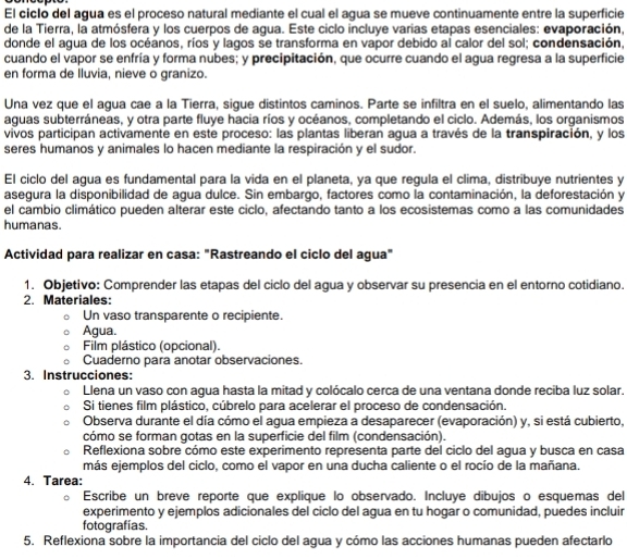 El ciclo del agua es el proceso natural mediante el cual el agua se mueve continuamente entre la superficie
de la Tierra, la atmósfera y los cuerpos de agua. Este ciclo incluye varias etapas esenciales: evaporación,
donde el agua de los océanos, ríos y lagos se transforma en vapor debido al calor del sol; condensación,
cuando el vapor se enfría y forma nubes; y precipitación, que ocurre cuando el agua regresa a la superficie
en forma de lluvia, nieve o granizo.
Una vez que el agua cae a la Tierra, sigue distintos caminos. Parte se infiltra en el suelo, alimentando las
aguas subterráneas, y otra parte fluye hacia ríos y océanos, completando el ciclo. Además, los organismos
vivos participan activamente en este proceso: las plantas liberan agua a través de la transpiración, y los
seres humanos y animales lo hacen mediante la respiración y el sudor.
El ciclo del agua es fundamental para la vida en el planeta, ya que regula el clima, distribuye nutrientes y
asegura la disponibilidad de agua dulce. Sin embargo, factores como la contaminación, la deforestación y
el cambio climático pueden alterar este ciclo, afectando tanto a los ecosistemas como a las comunidades
humanas.
Actividad para realizar en casa: "Rastreando el ciclo del agua"
1. Objetivo: Comprender las etapas del ciclo del agua y observar su presencia en el entorno cotidiano.
2. Materiales:
Un vaso transparente o recipiente.
Agua.
Film plástico (opcional).
Cuaderno para anotar observaciones.
3. Instrucciones:
Llena un vaso con agua hasta la mitad y colócalo cerca de una ventana donde reciba luz solar.
Si tienes film plástico, cúbrelo para acelerar el proceso de condensación.
Observa durante el día cómo el agua empieza a desaparecer (evaporación) y, si está cubierto,
cómo se forman gotas en la superficie del film (condensación).
Reflexiona sobre cómo este experimento representa parte del ciclo del agua y busca en casa
más ejemplos del ciclo, como el vapor en una ducha caliente o el rocío de la mañana.
4. Tarea:
Escribe un breve reporte que explique lo observado. Incluye dibujos o esquemas del
experimento y ejemplos adicionales del ciclo del agua en tu hogar o comunidad, puedes incluir
fotografías.
5. Reflexiona sobre la importancia del ciclo del agua y cómo las acciones humanas pueden afectarlo