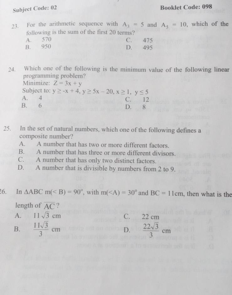 Subject Code: 02 Booklet Code: 098
23. For the arithmetic sequence with A_3=5 and A_5=10 , which of the
following is the sum of the first 20 terms?
A. 570 C. 475
B. 950 D. 495
24. Which one of the following is the minimum value of the following linear
programming problem?
Minimize: Z=3x+y
Subject to: y≥ -x+4, y≥ 5x-20, x≥ 1, y≤ 5
A. 4 C. 12
B. 6 D. 8
25. In the set of natural numbers, which one of the following defines a
composite number?
A. A number that has two or more different factors.
B. A number that has three or more different divisors.
C. A number that has only two distinct factors.
D. A number that is divisible by numbers from 2 to 9.
26. In △ ABCm( , with m( and BC=11cm , then what is the
length of overline AC ?
A. 11sqrt(3)cm C. 22 cm
B.  11sqrt(3)/3 cm D.  22sqrt(3)/3 cm