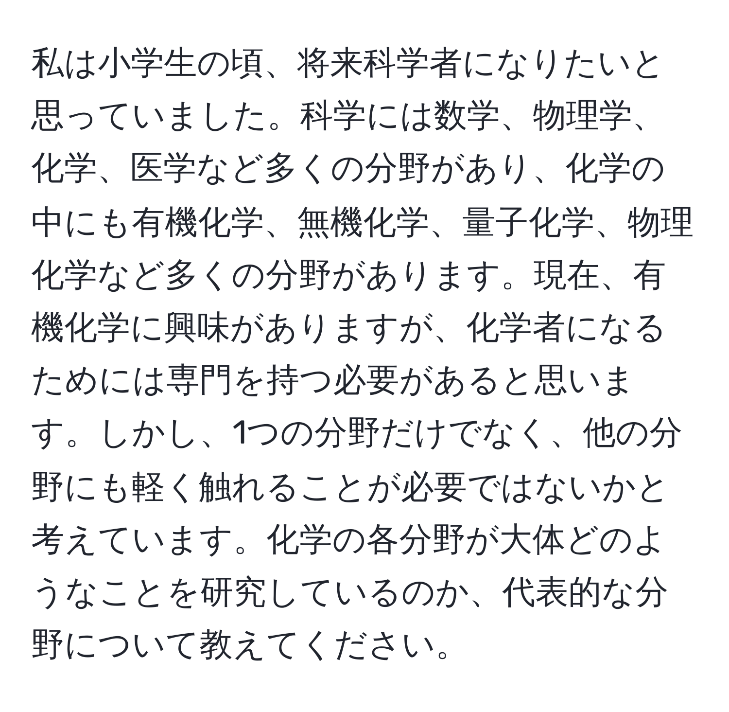 私は小学生の頃、将来科学者になりたいと思っていました。科学には数学、物理学、化学、医学など多くの分野があり、化学の中にも有機化学、無機化学、量子化学、物理化学など多くの分野があります。現在、有機化学に興味がありますが、化学者になるためには専門を持つ必要があると思います。しかし、1つの分野だけでなく、他の分野にも軽く触れることが必要ではないかと考えています。化学の各分野が大体どのようなことを研究しているのか、代表的な分野について教えてください。