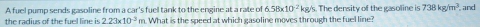 A fuel pump sends gasoline from a car's fuel tank to the engine at a rate of 6.58* 10^(-2)kg /s. The density of the gasoline is 738kg/m^3 and 
the radius of the fuel line is 2.23* 10^(-3) m. What is the speed at which gasoline moves through the fuel line?