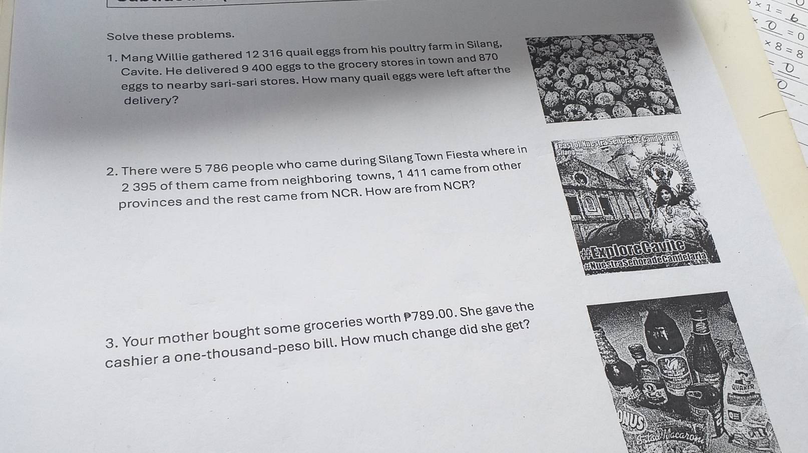 5* 1= _ 
_ 
Solve these problems.
* 8=8
1. Mang Willie gathered 12 316 quail eggs from his poultry farm in Silang, _ _ =0 
Cavite. He delivered 9 400 eggs to the grocery stores in town and 870
eggs to nearby sari-sari stores. How many quail eggs were left after the 
: 
delivery? 
2. There were 5 786 people who came during Silang Town Fiesta where in
2 395 of them came from neighboring towns, 1 411 came from other 
provinces and the rest came from NCR. How are from NCR? 
# ExploreCavite 
Muéstra Señora de Cande laria 
3. Your mother bought some groceries worth P789.00. She gave the 
cashier a one-thousand-peso bill. How much change did she get?