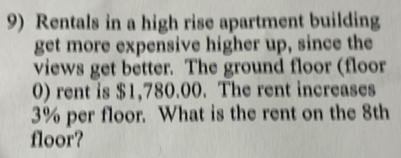 Rentals in a high rise apartment building 
get more expensive higher up, since the 
views get better. The ground floor (floor 
0) rent is $1,780.00. The rent increases
3% per floor. What is the rent on the 8th
floor?