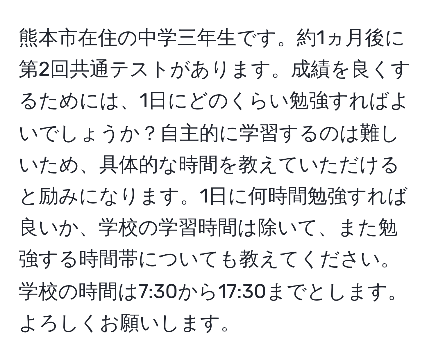 熊本市在住の中学三年生です。約1ヵ月後に第2回共通テストがあります。成績を良くするためには、1日にどのくらい勉強すればよいでしょうか？自主的に学習するのは難しいため、具体的な時間を教えていただけると励みになります。1日に何時間勉強すれば良いか、学校の学習時間は除いて、また勉強する時間帯についても教えてください。学校の時間は7:30から17:30までとします。よろしくお願いします。