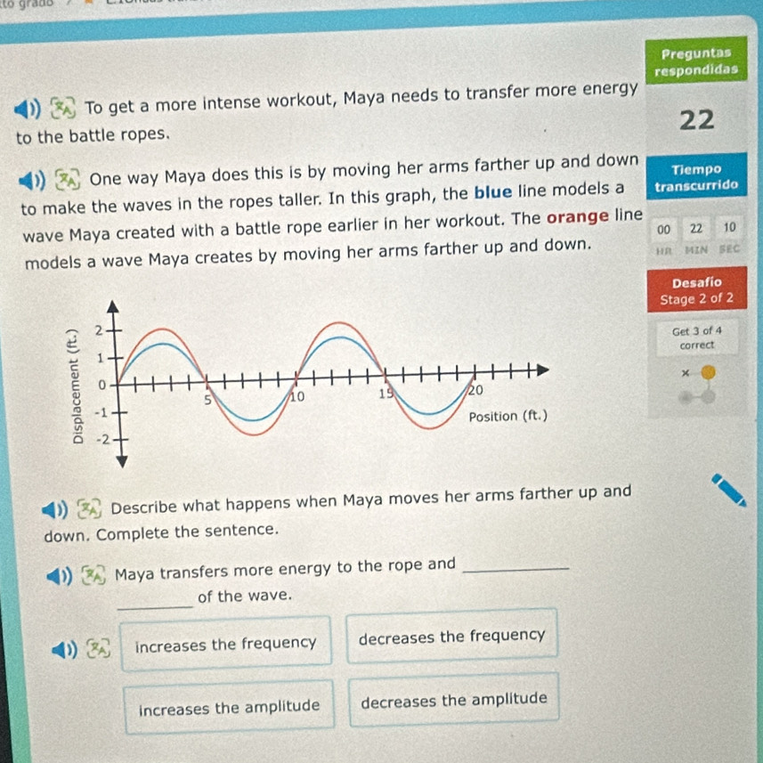 Preguntas
respondidas
) To get a more intense workout, Maya needs to transfer more energy
to the battle ropes. 22
) One way Maya does this is by moving her arms farther up and down Tiempo
to make the waves in the ropes taller. In this graph, the blue line models a transcurrido
wave Maya created with a battle rope earlier in her workout. The orange line
00 22 10
models a wave Maya creates by moving her arms farther up and down. HR MIN
Desafío
Stage 2 of 2
Get 3 of 4
correct
×
)) Describe what happens when Maya moves her arms farther up and
down. Complete the sentence.
) Maya transfers more energy to the rope and_
_
of the wave.
) A increases the frequency decreases the frequency
increases the amplitude decreases the amplitude