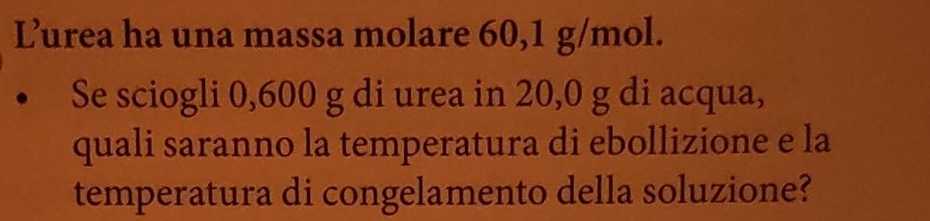 Lurea ha una massa molare 60,1 g/mol. 
Se sciogli 0,600 g di urea in 20,0 g di acqua, 
quali saranno la temperatura di ebollizione e la 
temperatura di congelamento della soluzione?