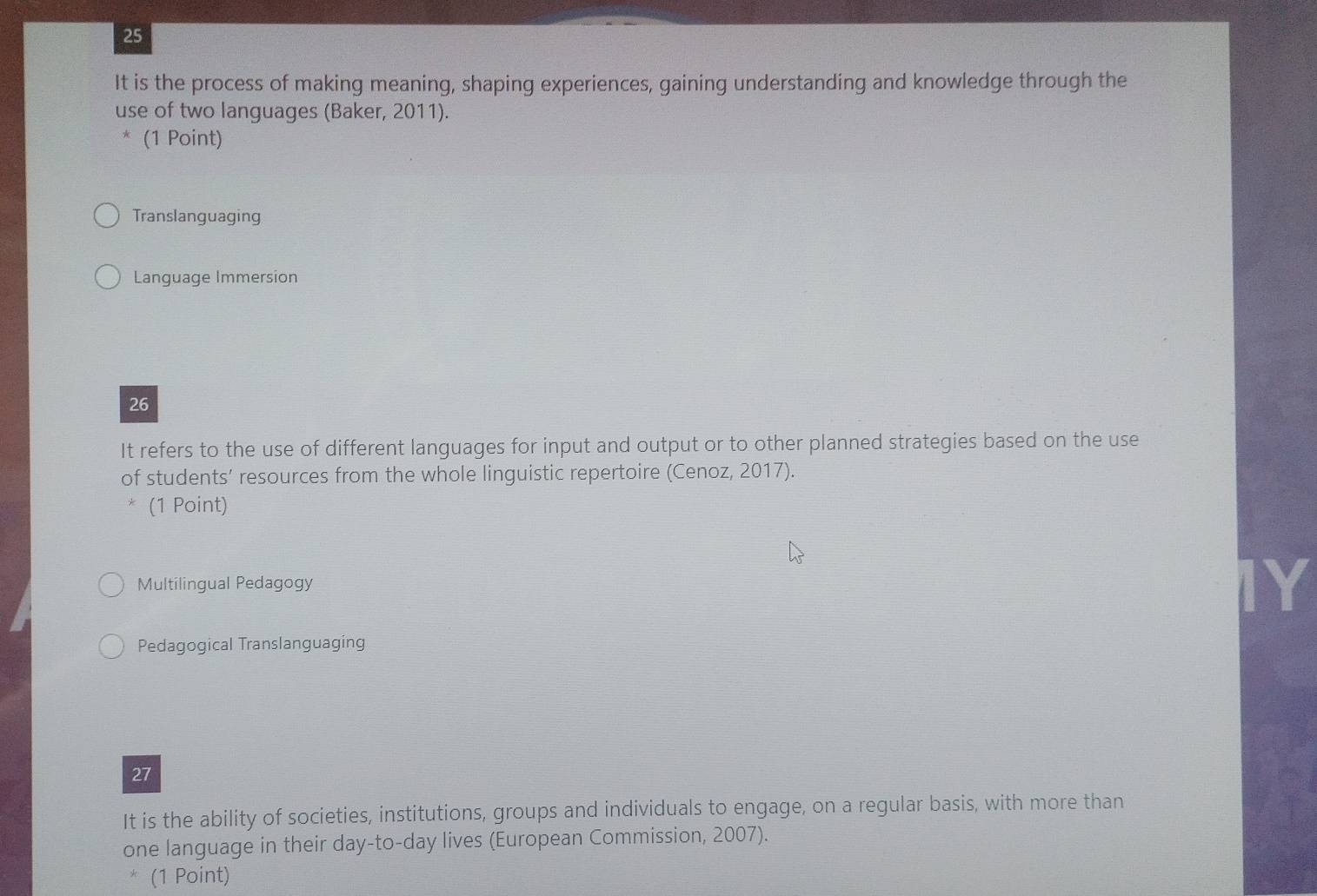 It is the process of making meaning, shaping experiences, gaining understanding and knowledge through the 
use of two languages (Baker, 2011). 
(1 Point) 
Translanguaging 
Language Immersion 
26 
It refers to the use of different languages for input and output or to other planned strategies based on the use 
of students’ resources from the whole linguistic repertoire (Cenoz, 2017). 
(1 Point) 
Multilingual Pedagogy 
Ye 
Pedagogical Translanguaging 
27 
It is the ability of societies, institutions, groups and individuals to engage, on a regular basis, with more than 
one language in their day-to-day lives (European Commission, 2007). 
* (1 Point)