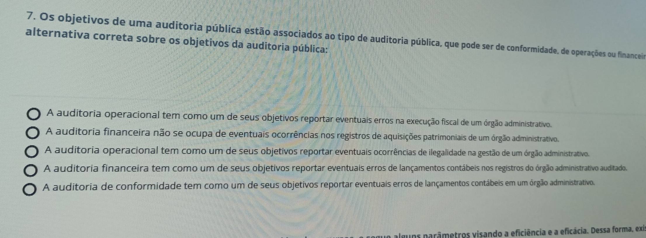 Os objetivos de uma auditoria pública estão associados ao tipo de auditoria pública, que pode ser de conformidade, de operações ou financeir
alternativa correta sobre os objetivos da auditoria pública:
A auditoria operacional tem como um de seus objetivos reportar eventuais erros na execução fiscal de um órgão administrativo.
A auditoria financeira não se ocupa de eventuais ocorrências nos registros de aquisições patrimoniais de um órgão administrativo.
A auditoria operacional tem como um de seus objetivos reportar eventuais ocorrências de ilegalidade na gestão de um órgão administrativo.
A auditoria financeira tem como um de seus objetivos reportar eventuais erros de lançamentos contábeis nos registros do órgão administrativo auditado.
A auditoria de conformidade tem como um de seus objetivos reportar eventuais erros de lançamentos contábeis em um órgão administrativo
alguns narâmetros visando a eficiência e a eficácia. Dessa forma, exi