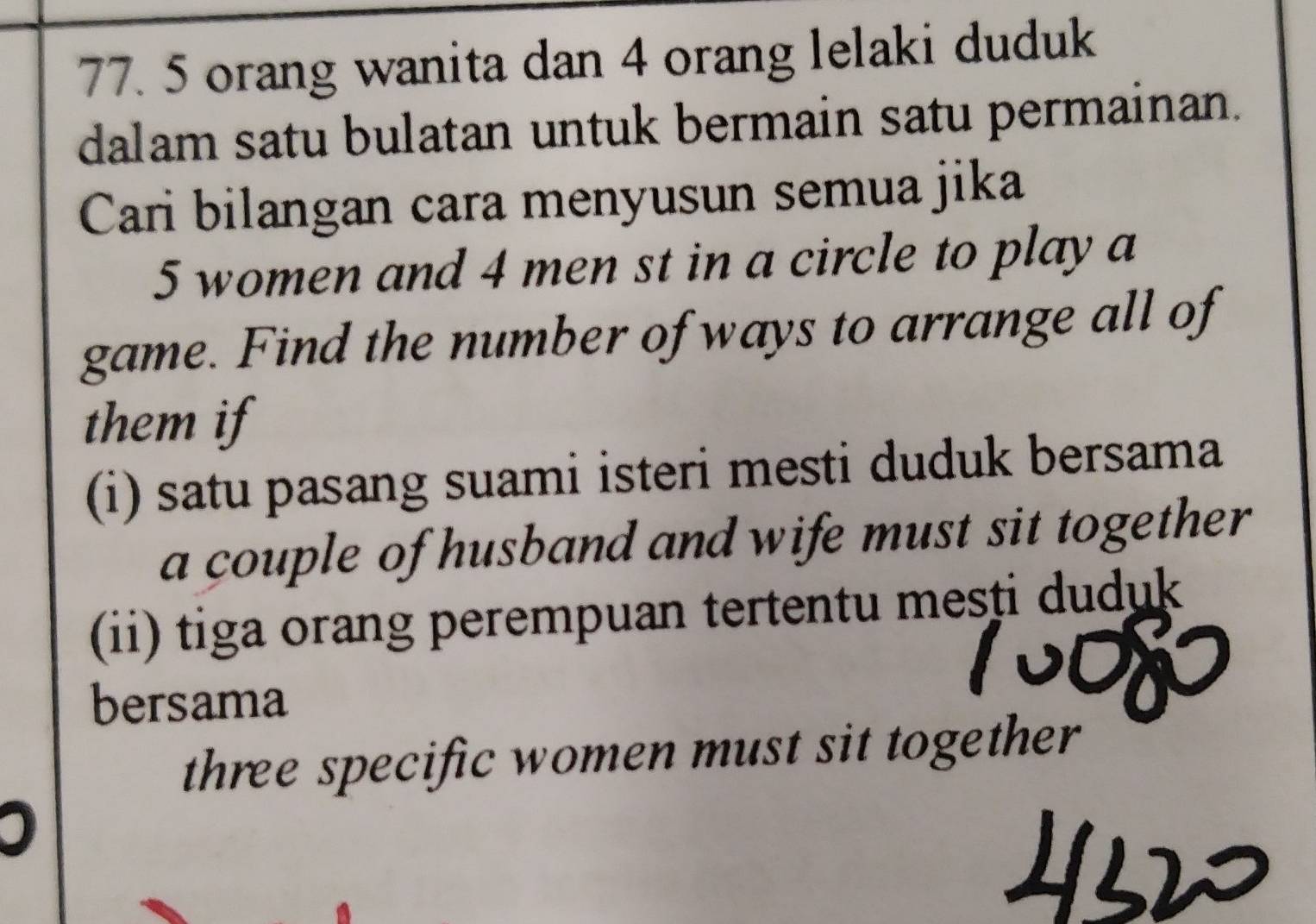 5 orang wanita dan 4 orang lelaki duduk 
dalam satu bulatan untuk bermain satu permainan. 
Cari bilangan cara menyusun semua jika
5 women and 4 men st in a circle to play a 
game. Find the number of ways to arrange all of 
them if 
(i) satu pasang suami isteri mesti duduk bersama 
a couple of husband and wife must sit together 
(ii) tiga orang perempuan tertentu mesti duduk 
bersama 
three specific women must sit together