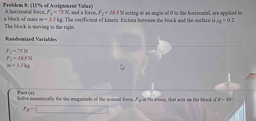 Problem 8: (11% of Assignment Value) 
A horizontal force, F_1=75N , and a force, F_2=10.5N acting at an angle of θ to the horizontal, are applied to 
a block of mass m=3.3kg. The coefficient of kinetic friction between the block and the surface is mu _k=0.2. 
The block is moving to the right. 
Randomized Variables
F_1=75N
F_2=10.5N
m=3.3kg
Part (a) 
Solve numerically for the magnitude of the normal force, F_N in Newtons, that acts on the block if θ =30°.
F_N=□ △ M=□ AN