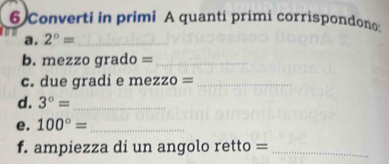 Converti in primi A quanti primi corrispondono: 
a. 2°= _ 
b. mezzo grado =_ 
c. due gradi e mezzo =_ 
d. 3°= _ 
e. 100°= _ 
f. ampiezza di un angolo retto =_