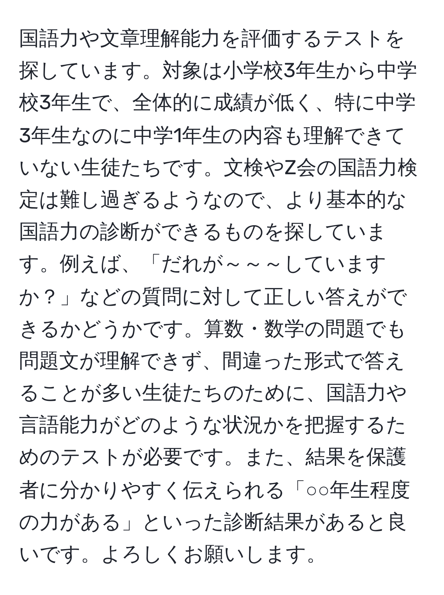 国語力や文章理解能力を評価するテストを探しています。対象は小学校3年生から中学校3年生で、全体的に成績が低く、特に中学3年生なのに中学1年生の内容も理解できていない生徒たちです。文検やZ会の国語力検定は難し過ぎるようなので、より基本的な国語力の診断ができるものを探しています。例えば、「だれが～～～していますか？」などの質問に対して正しい答えができるかどうかです。算数・数学の問題でも問題文が理解できず、間違った形式で答えることが多い生徒たちのために、国語力や言語能力がどのような状況かを把握するためのテストが必要です。また、結果を保護者に分かりやすく伝えられる「○○年生程度の力がある」といった診断結果があると良いです。よろしくお願いします。