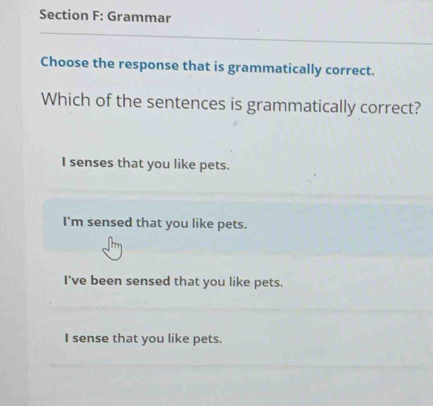 Grammar
Choose the response that is grammatically correct.
Which of the sentences is grammatically correct?
I senses that you like pets.
I'm sensed that you like pets.
I've been sensed that you like pets.
I sense that you like pets.