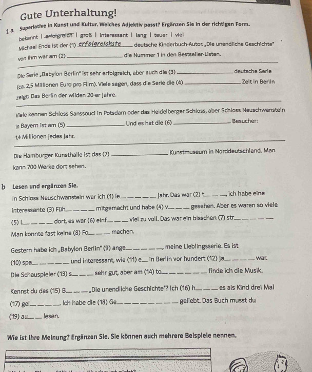 Gute Unterhaltung!
1 a Superlative in Kunst und Kultur. Welches Adjektiv passt? Ergänzen Sie in der richtigen Form.
bekannt | erfolgreich | groß | interessant | lang | teuer | viel
Michael Ende ist der (1) Erfolgreichste_ deutsche Kinderbuch-Autor. „Die unendliche Geschichte”
_
_
_
von ihm war am (2) _die Nummer 1 in den Bestseller-Listen.
Die Serie „Babylon Berlin* ist sehr erfolgreich, aber auch die (3) _deutsche Serie
(ca. 2,5 Millionen Euro pro Film). Viele sagen, dass die Serie die (4) _Zeit in Berlin
_
zeigt: Das Berlin der wilden 20-er Jahre.
Viele kennen Schloss Sanssouci in Potsdam oder das Heidelberger Schloss, aber Schloss Neuschwanstein
In Bayern ist am (5) _Und es hat die (6) _Besucher:
_
1,4 Millionen jedes Jahr.
_
Die Hamburger Kunsthalle ist das (7) _Kunstmuseum in Norddeutschland. Man
kann 700 Werke dort sehen.
b Lesen und ergänzen Sie.
In Schloss Neuschwanstein war ich (1) le __Jahr. Das war (2) t._ __ich habe eine
interessante (3) Füh_ _mitgemacht und habe (4) v._ gesehen. Aber es waren so viele
(5) L_ _dort, es war (6) einf._ viel zu voll. Das war ein bisschen (7) str_
Man konnte fast keine (8) Fo_ machen.
Gestern habe ich „Babylon Berlin" (9) ange __meine Lieblingsserie. Es ist
(10) spa_ und interessant, wie (11) e___ in Berlin vor hundert (12) Ja _war.
Die Schauspieler (13) s _sehr gut, aber am (14) to __finde ich die Musik.
Kennst du das (15) B_ _„Die unendliche Geschichte*? Ich (16) h_ _es als Kind drei Mal
(17) gel._ _Ich habe die (18) Ge_ geliebt. Das Buch musst du
(19) au _lesen.
Wie ist Ihre Meinung? Ergänzen Sie. Sie können auch mehrere Beispiele nennen.