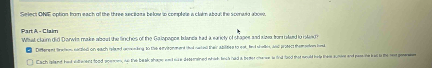 Select ONE option from each of the three sections below to complete a claim about the scenario above.
Part A - Claim
What claim did Darwin make about the finches of the Galapagos Islands had a variety of shapes and sizes from island to island?
Different finches settled on each island according to the environment that suited their abilities to eat, find shelter, and protect themselves best.
Each island had different food sources, so the beak shape and size determined which finch had a better chance to find food that would help them survive and pass the trait to the next generation