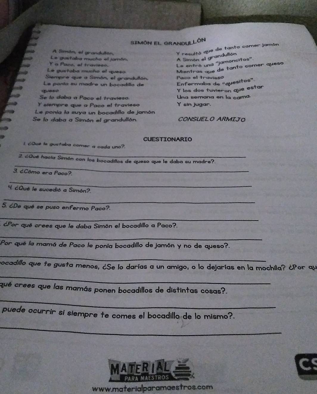 SIMÓN EL GRANDULLÓN 
A Simón, el grandullón, 
Y resultó que de tanto comer jamón 
Le gustaba mucho el jamón, 
A Simón el grandullón 
Y a Paco, ef travieso, 
Le entró una ''jamoncitos'. 
Le gusteba mucho el queso. 
Mientras que de tanto comer queso 
Siempre que a Simón, el grandullón. Paco el travieso 
Le penía su madre un bocadillo de 
Enfermaba de "quesitos" 
queso 
Y los dos tuvieron que estar 
Se lo daba a Paco el travieso. Una semana en la cama 
Y slempre que a Paco el travieso Y sin jugar. 
Le ponía la suya un bocadillo de jamón 
Se lo daba a Simón el grandullón. CONSUELO ARMIJO 
CUESTIONARIO 
_ 
I ¿Qué le gustaba comer a cada uno?. 
_ 
2. ¿Qué hacía Simón con los bocadillos de queso que le daba su madre?. 
3. ¿Cómo era Paco?. 
_ 
4 ¿Qué le sucedió a Simón?. 
_ 
5. ¿De qué se puso enfermo Paco?. 
_ 
¿Por qué crees que le daba Simón el bocadillo a Paco?. 
_ 
Por qué la mamá de Paco le ponía bocadillo de jamón y no de queso?. 
_ 
pocadillo que te gusta menos, ¿Se lo darías a un amigo, o lo dejarías en la mochila? ¿Por qu 
_ 
qué crees que las mamás ponen bocadillos de distintas cosas?. 
_ 
puede ocurrir si siempre te comes el bocadillo de lo mismo?. 
_ 
MATERIAL 
C 
PARA MAESTROS 
www.materialparamaestros.com