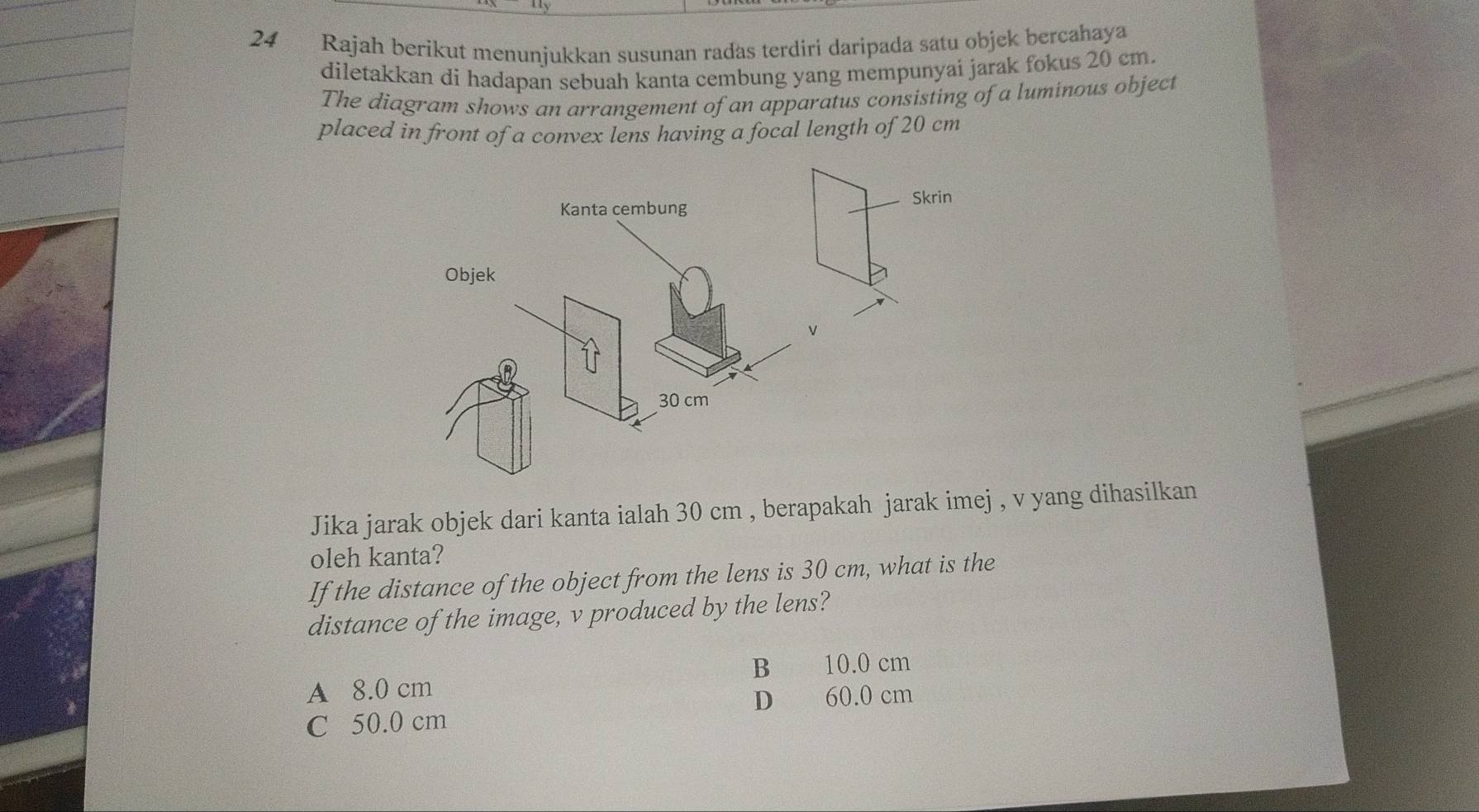 Rajah berikut menunjukkan susunan radas terdiri daripada satu objek bercahaya
diletakkan di hadapan sebuah kanta cembung yang mempunyai jarak fokus 20 cm.
The diagram shows an arrangement of an apparatus consisting of a luminous object
placed in front of a convex lens having a focal length of 20 cm
Kanta cembung
Objek
30 cm
Jika jarak objek dari kanta ialah 30 cm , berapakah jarak imej , v yang dihasilkan
oleh kanta?
If the distance of the object from the lens is 30 cm, what is the
distance of the image, v produced by the lens?
B 10.0 cm
A 8.0 cm
D 60.0 cm
C 50.0 cm