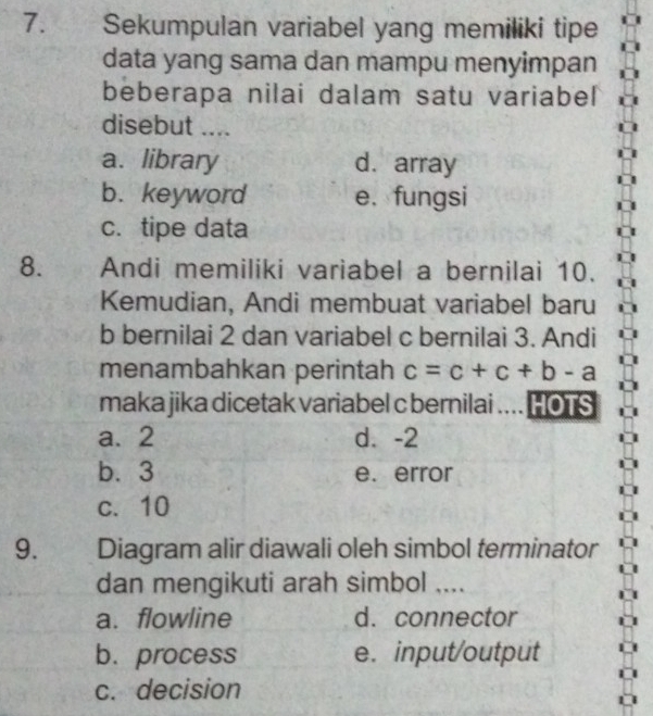 Sekumpulan variabel yang memiliki tipe
data yang sama dan mampu menyimpan
beberapa nilai dalam satu variabel
disebut ....
a. library d. array
b. keyword e. fungsi
c. tipe data
8. Andi memiliki variabel a bernilai 10.
Kemudian, Andi membuat variabel baru
b bernilai 2 dan variabel c bernilai 3. Andi
menambahkan perintah c=c+c+b-a
maka jika dicetak variabel c bernilai .... HOTS
a. 2 d. -2
b. 3 e. error
c. 10
9. Diagram alir diawali oleh simbol terminator
dan mengikuti arah simbol ....
a. flowline d. connector
b.process e. input/output
c. decision