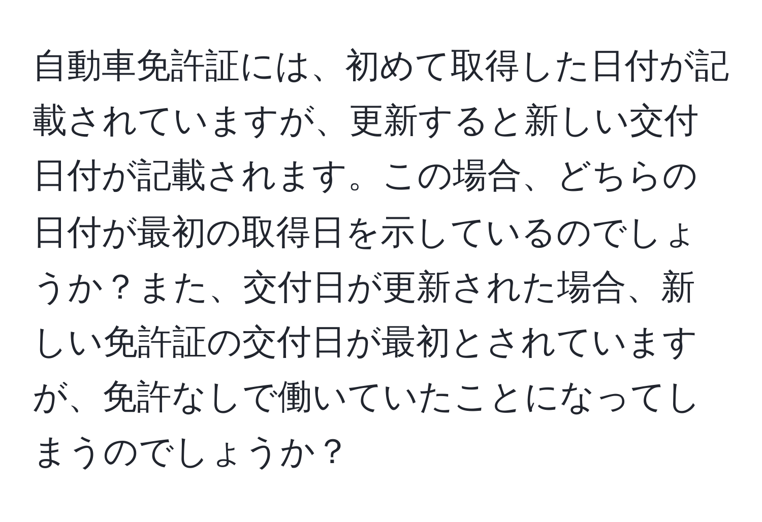 自動車免許証には、初めて取得した日付が記載されていますが、更新すると新しい交付日付が記載されます。この場合、どちらの日付が最初の取得日を示しているのでしょうか？また、交付日が更新された場合、新しい免許証の交付日が最初とされていますが、免許なしで働いていたことになってしまうのでしょうか？