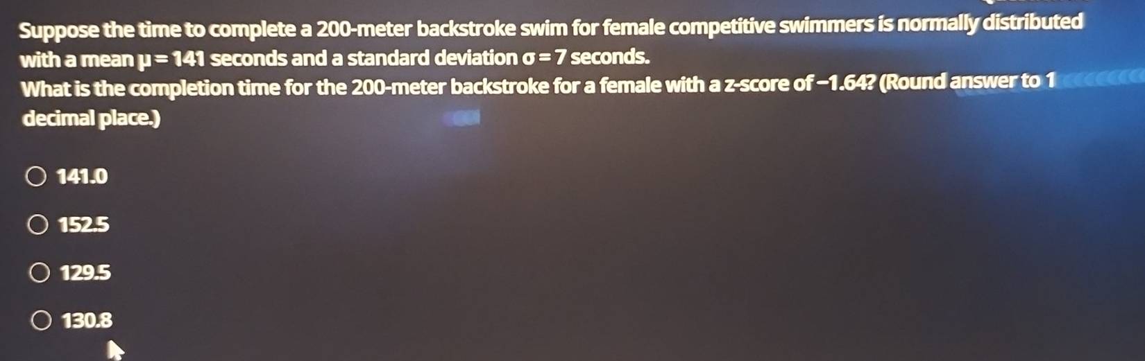 Suppose the time to complete a 200-meter backstroke swim for female competitive swimmers is normally distributed
with a mean mu =141 seconds and a standard deviation sigma =7 seconds.
What is the completion time for the 200-meter backstroke for a female with a z-score of −1.64? (Round answer to 10
decimal place.)
141.0
152.5
129.5
130.8