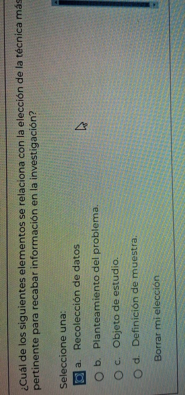 ¿Cuál de los siguientes elementos se relaciona con la elección de la técnica más
pertinente para recabar información en la investigación?
Seleccione una:
a. Recolección de datos
b. Planteamiento del problema.
c. Objeto de estudio.
d. Definición de muestra.
Borrar mi elección