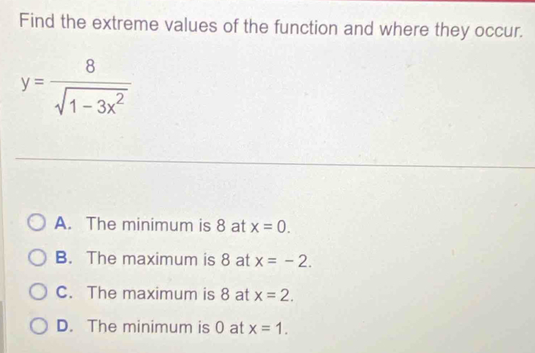 Find the extreme values of the function and where they occur.
y= 8/sqrt(1-3x^2) 
A. The minimum is 8 at x=0.
B. The maximum is 8 at x=-2.
C. The maximum is 8 at x=2.
D. The minimum is 0 at x=1.