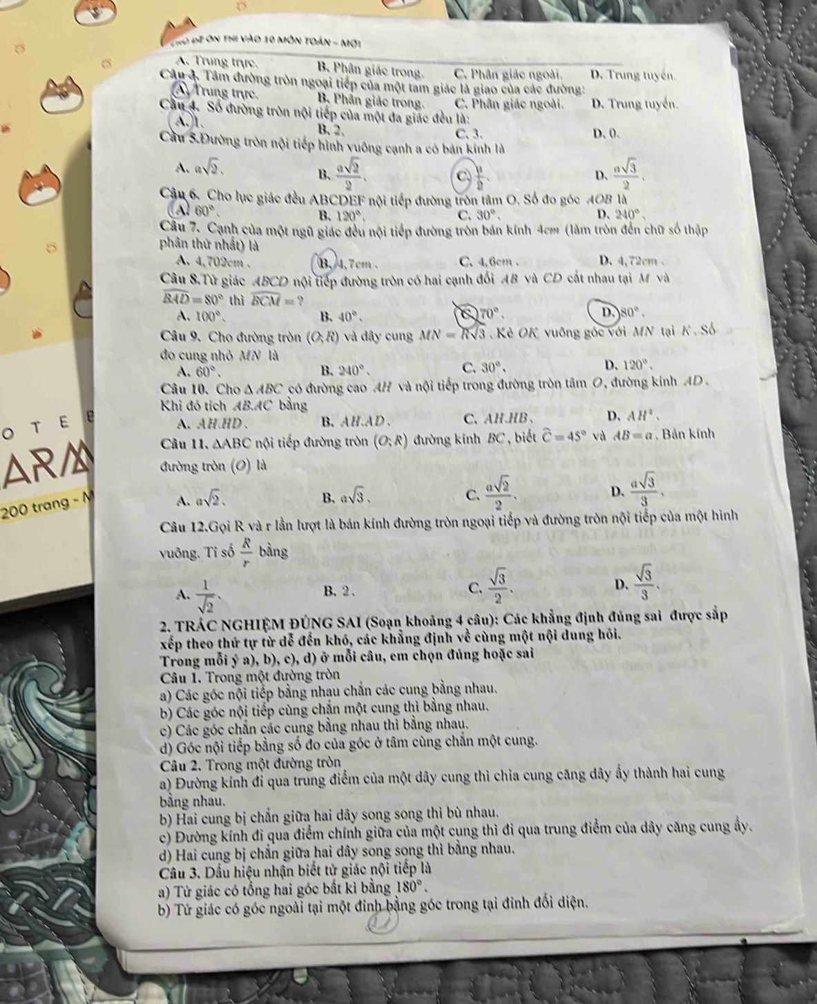 Cho đề ôn thi vào 10 môn toán - mớt
A. Trung trực, B. Phân giác trong. C. Phân giác ngoài. D. Trung tuyến.
6 Câu 4. Tâm đường tròn ngoại tiếp của một tam giác là giao của các đường:
Trung trực, B. Phân giác trong. C. Phân giác ngoài. D. Trung tuyển.
Cầu 4. Số đường tròn nội tiếp của một đa giác đều là:
A.1. B.2. C. 3. D. 0.
Cầu 5.Đường tròn nội tiếp hình vuông cạnh a có bán kính là
A. asqrt(2).
B.  asqrt(2)/2 .  asqrt(3)/2 .
C  11/2 
D.
Cậu 6. _Cho lục giác đều ABCDEF nội tiếp đường tròn tâm O. Số đo góc A^U B là
(A 60°. 120°. D、 240°.
B.
C. 30°,
Câu 7. Cạnh của một ngũ giác đều nội tiếp đường tròn bản kính 4cm (làm tròn đến chữ số thập
phân thứ nhất) là
A 4,702cm . B,4,7cm . C. 4,6cm . D. 4,72cm .
Câu 8.Tử giác ABCD nội tiếp đường tròn có hai cạnh đổi AB và CD cất nhau tại M và
widehat BAD=80° thì widehat BCM= 9
D.
A、 100°, B. 40°. 70°. 80°.
Câu 9. Cho đường tròn (O,R) và dây cung MN=Rsqrt(3) Kẻ OK vuông gốc với MN tại K Số
do cung nhỏ MN là
D.
A. 60°. B. 240°. C. 30°. 120°.
Câu 10. Cho △ ABC có đường cao AH và nội tiếp trong đường tròn tâm O, đường kinh AD .
Khi đó tích AB.AC bằng
O T E e
A、AH、HD、 B. AH.AD . C、AH.HB、 D. AH°.
Câu 11. △ ABC ội tiếp đường tròn (O;R) đường kính BC , biết widehat C=45° và AB=a. Bản kính
AR đường tròn (O) là
200 trang - M
A. asqrt(2). B. asqrt(3). C.  asqrt(2)/2 . D.  asqrt(3)/3 .
Câu 12.Gọi R và r lần lượt là bán kính đường tròn ngoại tiếp và đường tròn nội tiếp của một hình
vuông. Tỉ số  R/r  bằng
A.  1/sqrt(2) .
B. 2 . C.  sqrt(3)/2 . D.  sqrt(3)/3 .
2. TRÁC NGHIỆM ĐÚNG SAI (Soạn khoảng 4 câu): Các khẳng định đúng sai được sắp
xếp theo thứ tự từ dễ đến khó, các khẳng định về cùng một nội dung hồi.
Trong mỗi ý a), b), c), d) ở mỗi câu, em chọn đúng hoặc sai
Câu 1. Trong một đường tròn
a) Các góc nội tiếp bằng nhau chắn các cung bằng nhau.
b) Các góc nội tiếp cùng chặn một cung thì bằng nhau.
c) Các góc chắn các cung bằng nhau thì bằng nhau.
d) Góc nội tiếp bằng số đo của góc ở tâm cùng chắn một cung.
Câu 2. Trong một đường tròn
a) Đường kính đỉ qua trung điểm của một dây cung thì chia cung căng dây ấy thành hai cung
bằng nhau.
b) Hai cung bị chắn giữa hai dây song song thì bù nhau.
c) Đường kính đi qua điểm chính giữa của một cụng thì đi qua trung điểm của dây căng cung ây.
d) Hai cung bị chắn giữa hai dây song song thì bằng nhau.
Câầu 3. Dấu hiệu nhận biết tứ giác nội tiếp là
a) Tứ giác có tổng hai góc bất kỉ bằng 180°.
b) Tứ giác có góc ngoài tại một đinh bằng góc trong tại đinh đối diện.