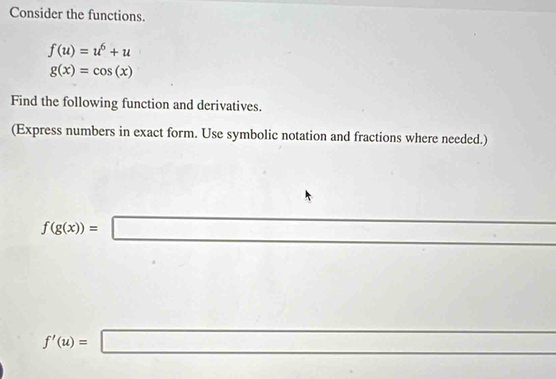 Consider the functions.
f(u)=u^6+u
g(x)=cos (x)
Find the following function and derivatives. 
(Express numbers in exact form. Use symbolic notation and fractions where needed.)
f(g(x))=□
f'(u)=□