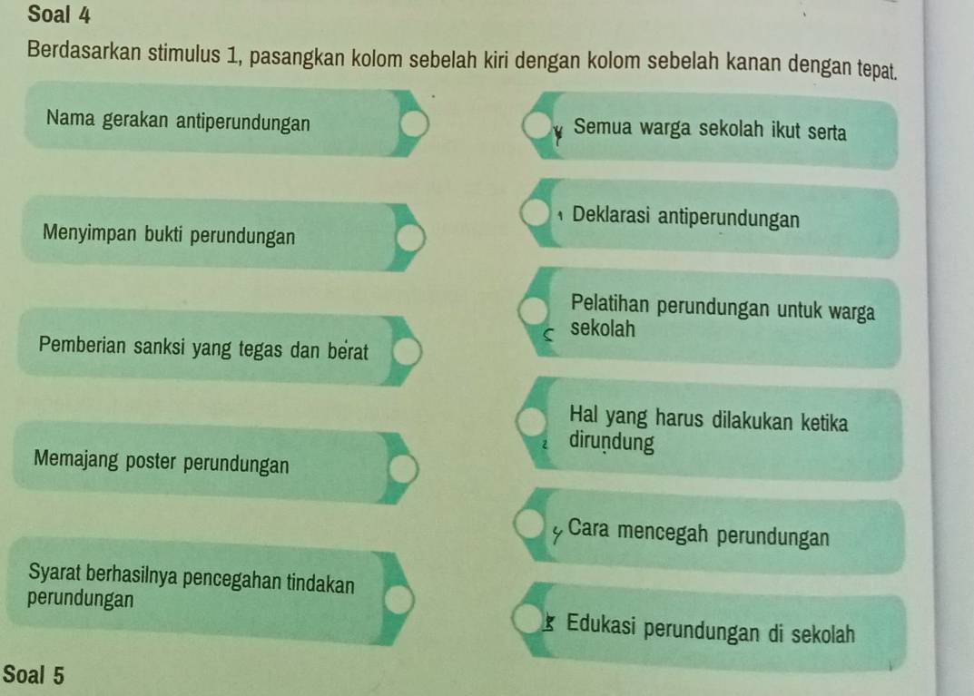 Soal 4 
Berdasarkan stimulus 1, pasangkan kolom sebelah kiri dengan kolom sebelah kanan dengan tepat. 
Nama gerakan antiperundungan Semua warga sekolah ikut serta 
Deklarasi antiperundungan 
Menyimpan bukti perundungan 
Pelatihan perundungan untuk warga 
C sekolah 
Pemberian sanksi yang tegas dan berat 
Hal yang harus dilakukan ketika 
2 dirundung 
Memajang poster perundungan 
Cara mencegah perundungan 
Syarat berhasilnya pencegahan tindakan 
perundungan Edukasi perundungan di sekolah 
Soal 5