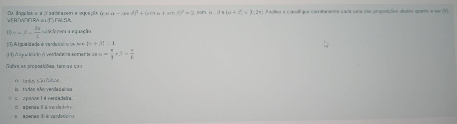 Os ângulos α e β satisfazem a equação (cos alpha -cos beta )^2+(senalpha +senbeta )^2=2,co mα , beta e(alpha +beta )∈ [0,2π ] Analise e classifique corretamente cada uma das proposições abaixo quanto a ser (V)
VERDADEIRA ou (F ) FALSA.
(1) alpha =beta = 3π /4  satisfazem a equação.
(II) A igualdade é verdadeira se sen (alpha +beta )=1. 
(III) A igualdade é verdadeira somente se alpha = π /3  beta = π /6 
Sobre as proposições, tem-se que
d todas são falsas.
b. todas são verdadeiras
c. apenas I éverdadeira.
d. apenas II é verdadeira.
e. apenas III é verdadeira.