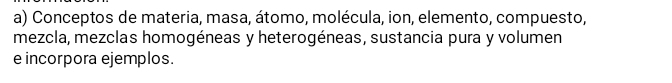 Conceptos de materia, masa, átomo, molécula, ion, elemento, compuesto, 
mezcla, mezclas homogéneas y heterogéneas, sustancia pura y volumen 
e incorpora ejemplos.