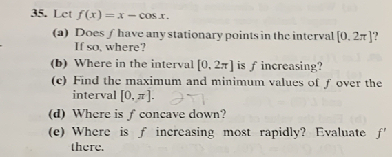 Let f(x)=x-cos x. 
(a) Does ƒ have any stationary points in the interval [0,2π ]
If so, where? 
(b) Where in the interval [0,2π ] is fincreasing? 
(c) Find the maximum and minimum values of f over the 
interval [0,π ]. 
(d) Where is f concave down? 
(e) Where is f increasing most rapidly? Evaluate f'
there.