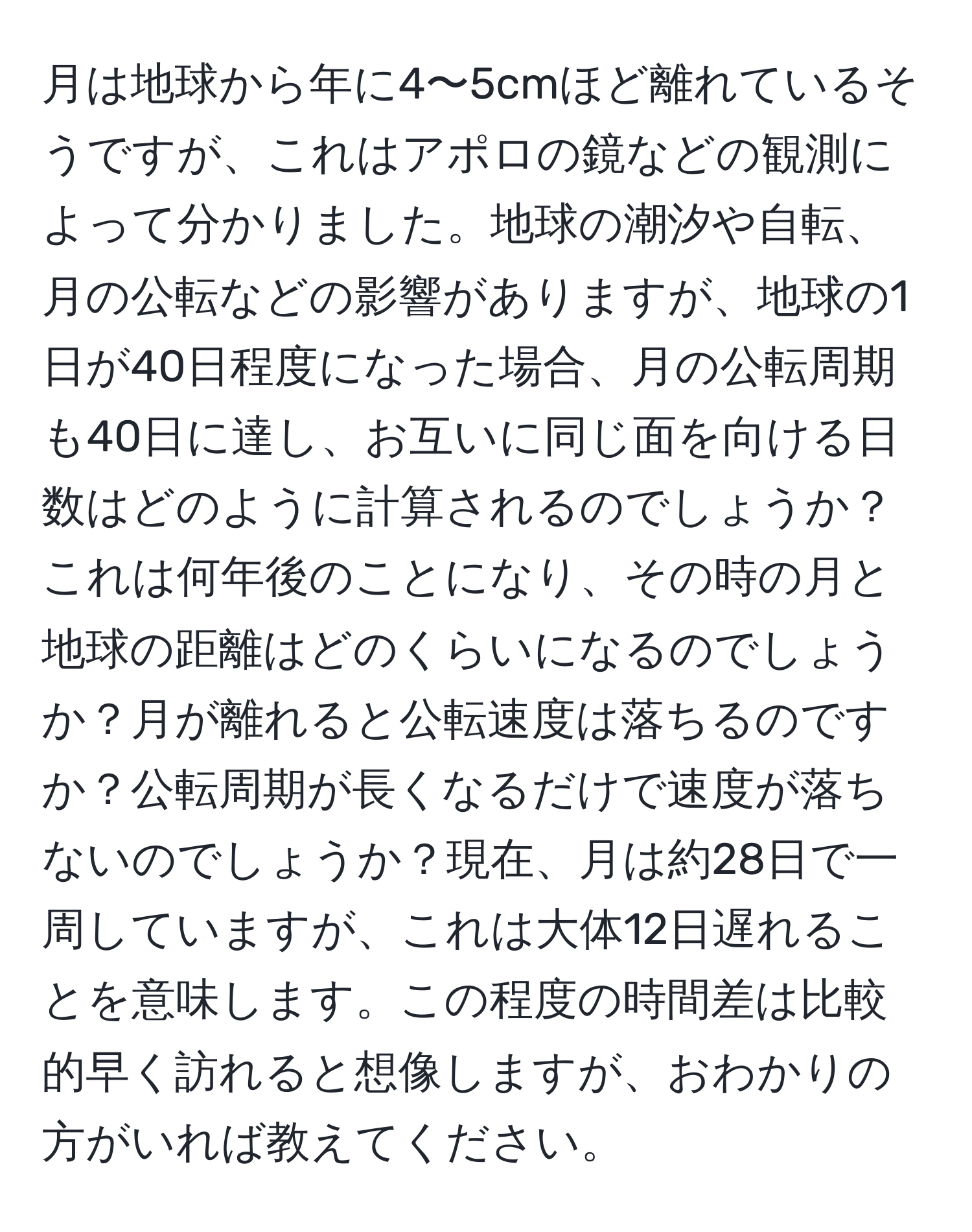 月は地球から年に4〜5cmほど離れているそうですが、これはアポロの鏡などの観測によって分かりました。地球の潮汐や自転、月の公転などの影響がありますが、地球の1日が40日程度になった場合、月の公転周期も40日に達し、お互いに同じ面を向ける日数はどのように計算されるのでしょうか？これは何年後のことになり、その時の月と地球の距離はどのくらいになるのでしょうか？月が離れると公転速度は落ちるのですか？公転周期が長くなるだけで速度が落ちないのでしょうか？現在、月は約28日で一周していますが、これは大体12日遅れることを意味します。この程度の時間差は比較的早く訪れると想像しますが、おわかりの方がいれば教えてください。