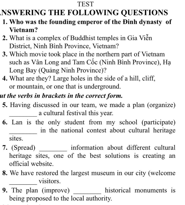 TEST 
NSWERING THE FOLLOWING QUESTIONS 
1. Who was the founding emperor of the Đinh dynasty of 
Vietnam? 
2. What is a complex of Buddhist temples in Gia Viễn 
District, Ninh Bình Province, Vietnam? 
3. Which movie took place in the northern part of Vietnam 
such as Vân Long and Tam Cốc (Ninh Bình Province), Hạ 
Long Bay (Quảng Ninh Province)? 
4. What are they? Large holes in the side of a hill, cliff, 
or mountain, or one that is underground. 
ut the verbs in brackets in the correct form. 
5. Having discussed in our team, we made a plan (organize) 
_a cultural festival this year. 
6. Lan is the only student from my school (participate) 
_in the national contest about cultural heritage 
sites. 
7. (Spread) _information about different cultural 
heritage sites, one of the best solutions is creating an 
official website. 
8. We have restored the largest museum in our city (welcome 
_ 
visitors. 
9. The plan (improve) _historical monuments is 
being proposed to the local authority.