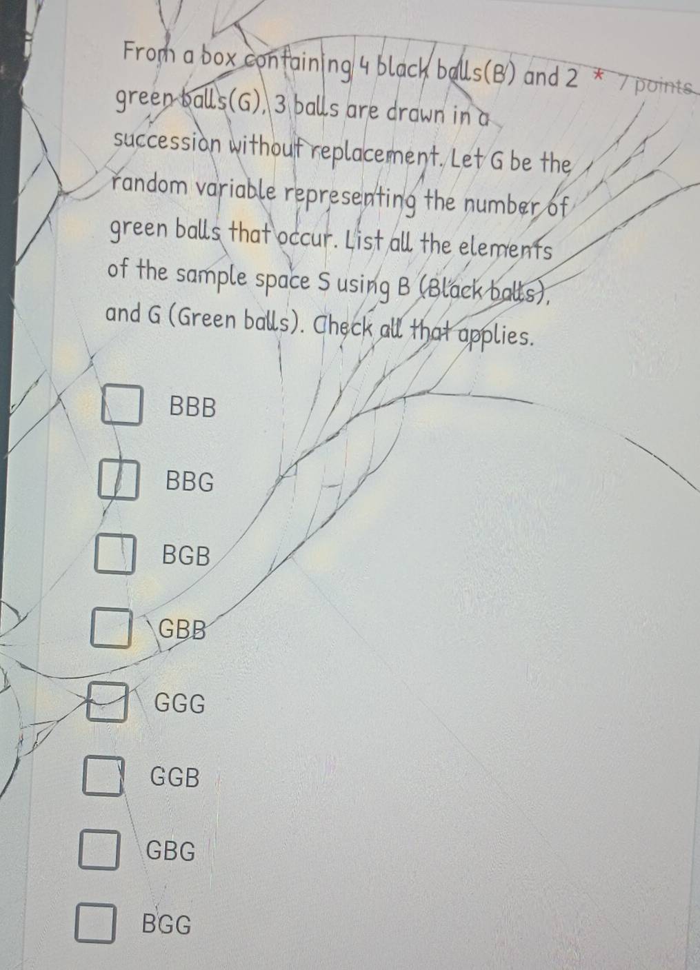 From a box confaining 4 black balls(B) and 2 * 7 points
green balls(G), 3 balls are drawn in a
succession without replacement. Let G be the
random variable representing the number of
green balls that occur. List all the elements
of the sample space S using B (Black balls),
and G (Green balls). Check all that applies.
BBB
BBG
BGB
GBB
GGG
GGB
GBG
BGG