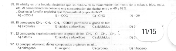 El whisky es una bebida alcohólica que se obliéne de la fermentación del mosto de la cebada, trigo, maiz,
etc. Al comercializarse contiene una concentración de alcohol entre el 40 y 62%.
¿Cuál es la función orgánica que representa al grupo alcohol?
A) -COOH B) -COO C) -CHO D) -OH
90. El compuesto CH_3-CH_2-CH_2-COOH l, pertenece al grupo do llos:
A) alcoholes B) ácidos carboxílicos C) aldehidos D) è'
91. El compuesto siguiente pertenece al grupo de los: CH_3-O-CH_2-CH_3 11/15
A) ésteres B) âcidos carboxíticos C) aldehidos D) él
92. El principal elemento de los compuestos orgánicos es el...
A) hidrógeno B) oxigeno C) carbono D) nitrógeno